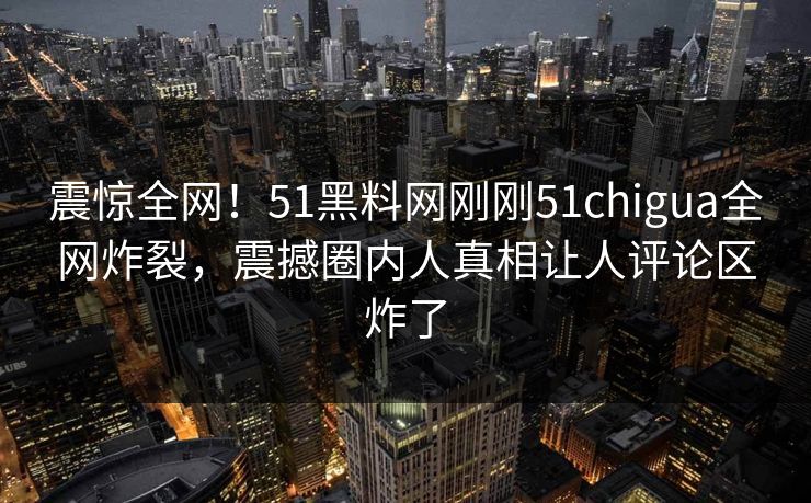 震惊全网！51黑料网刚刚51chigua全网炸裂，震撼圈内人真相让人评论区炸了