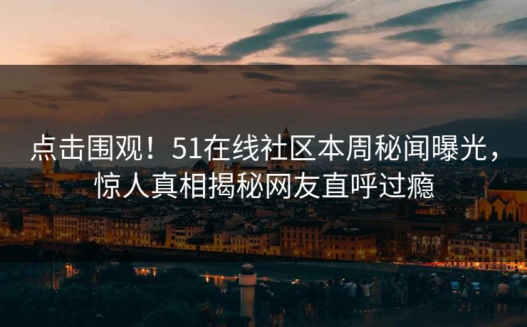 点击围观！51在线社区本周秘闻曝光，惊人真相揭秘网友直呼过瘾