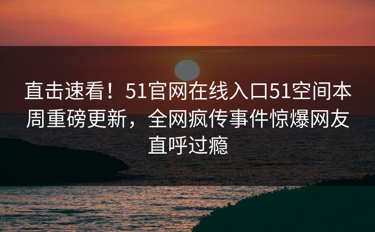 直击速看！51官网在线入口51空间本周重磅更新，全网疯传事件惊爆网友直呼过瘾