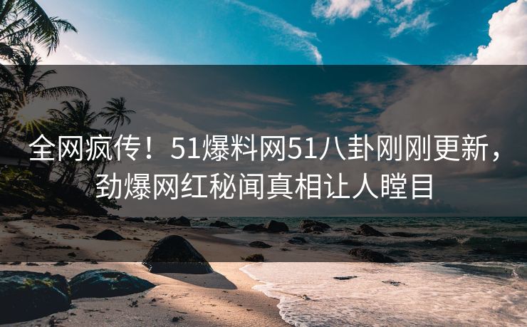 全网疯传！51爆料网51八卦刚刚更新，劲爆网红秘闻真相让人瞠目