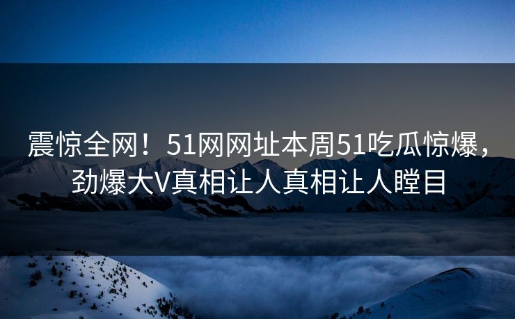 震惊全网！51网网址本周51吃瓜惊爆，劲爆大V真相让人真相让人瞠目