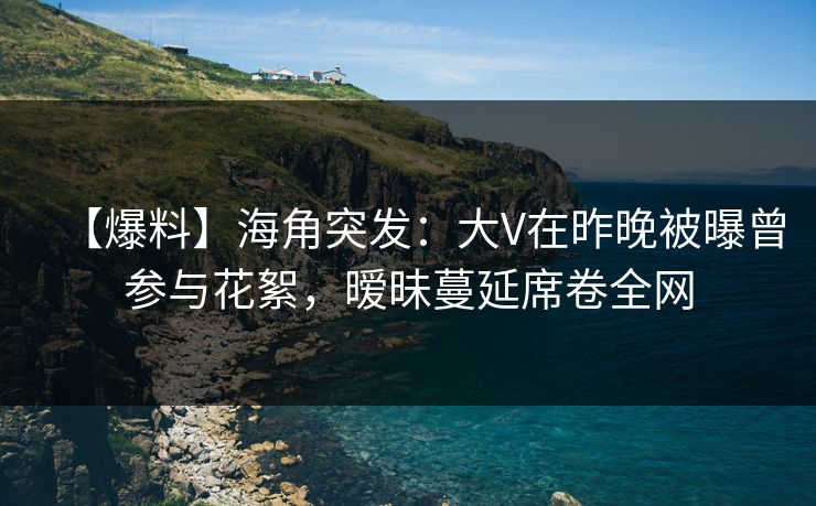 【爆料】海角突发：大V在昨晚被曝曾参与花絮，暧昧蔓延席卷全网