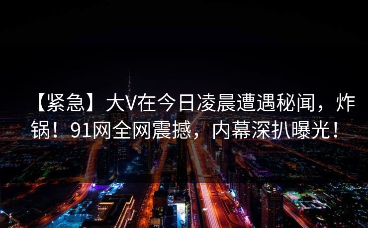 【紧急】大V在今日凌晨遭遇秘闻，炸锅！91网全网震撼，内幕深扒曝光！