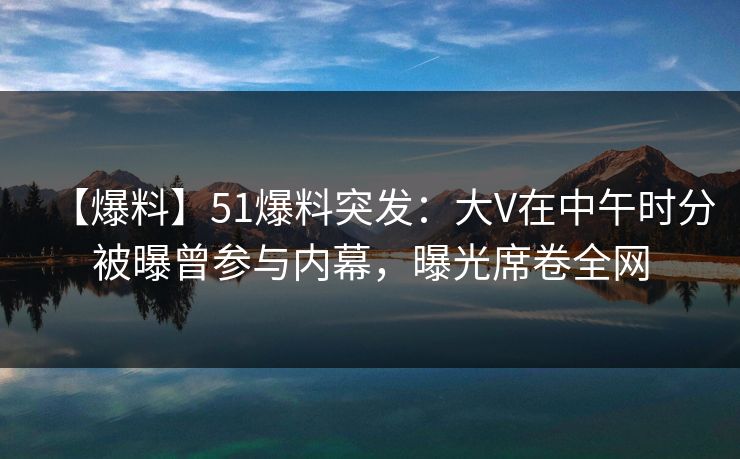 【爆料】51爆料突发：大V在中午时分被曝曾参与内幕，曝光席卷全网