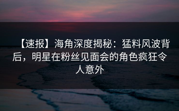 【速报】海角深度揭秘：猛料风波背后，明星在粉丝见面会的角色疯狂令人意外