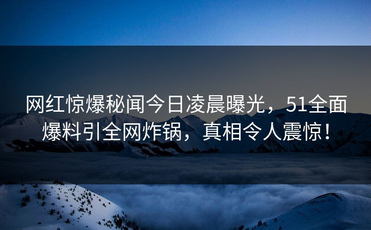 网红惊爆秘闻今日凌晨曝光，51全面爆料引全网炸锅，真相令人震惊！
