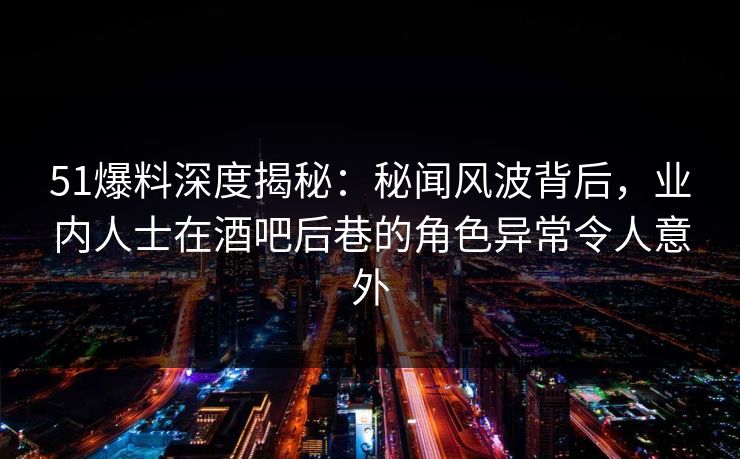 51爆料深度揭秘：秘闻风波背后，业内人士在酒吧后巷的角色异常令人意外
