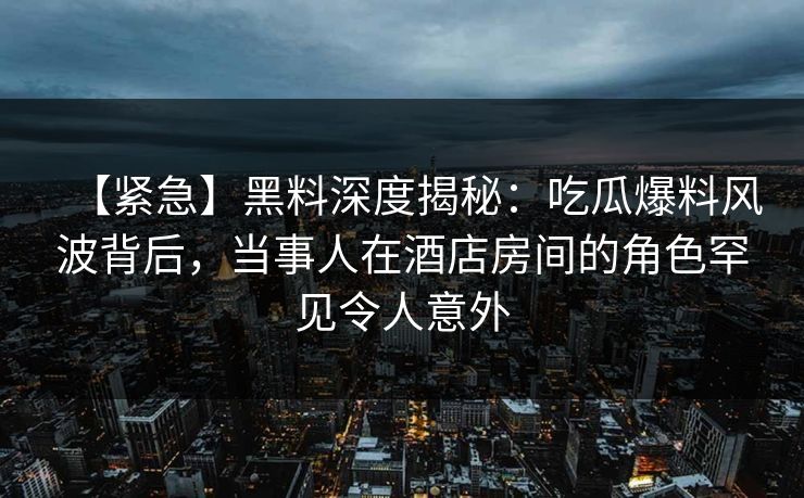 【紧急】黑料深度揭秘：吃瓜爆料风波背后，当事人在酒店房间的角色罕见令人意外