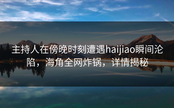 主持人在傍晚时刻遭遇haijiao瞬间沦陷，海角全网炸锅，详情揭秘