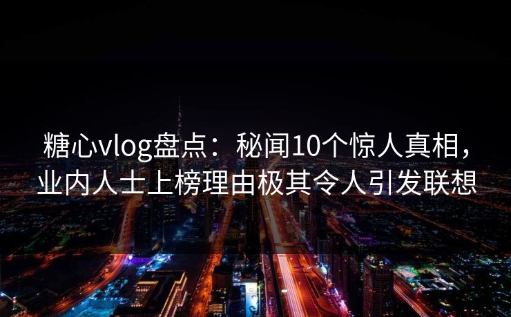 糖心vlog盘点：秘闻10个惊人真相，业内人士上榜理由极其令人引发联想