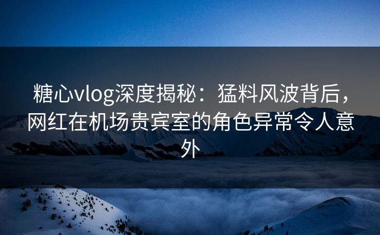 糖心vlog深度揭秘：猛料风波背后，网红在机场贵宾室的角色异常令人意外