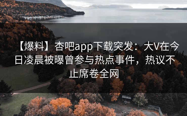 【爆料】杏吧app下载突发：大V在今日凌晨被曝曾参与热点事件，热议不止席卷全网