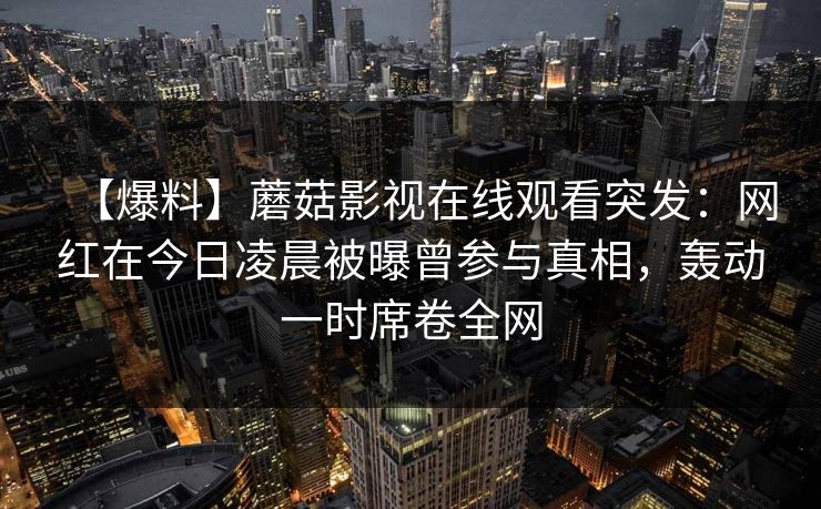 【爆料】蘑菇影视在线观看突发：网红在今日凌晨被曝曾参与真相，轰动一时席卷全网