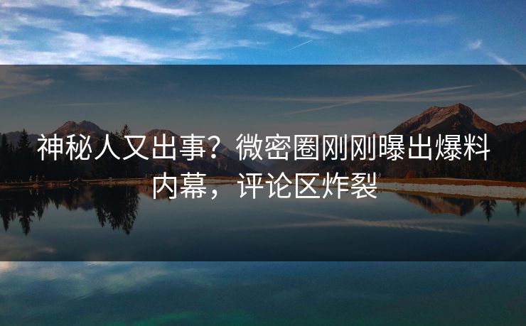 神秘人又出事？微密圈刚刚曝出爆料内幕，评论区炸裂