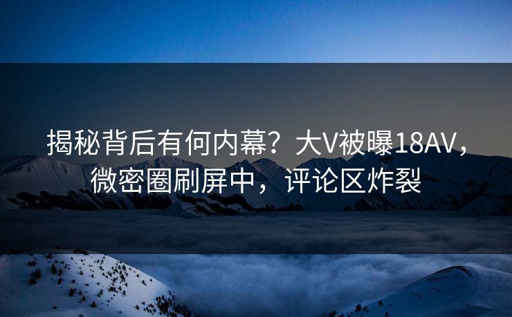 揭秘背后有何内幕?大V被曝18AV,微密圈刷屏中,评论区炸裂 揭秘背后有何内幕?大V被曝18AV,微密圈刷屏中,评论区炸裂