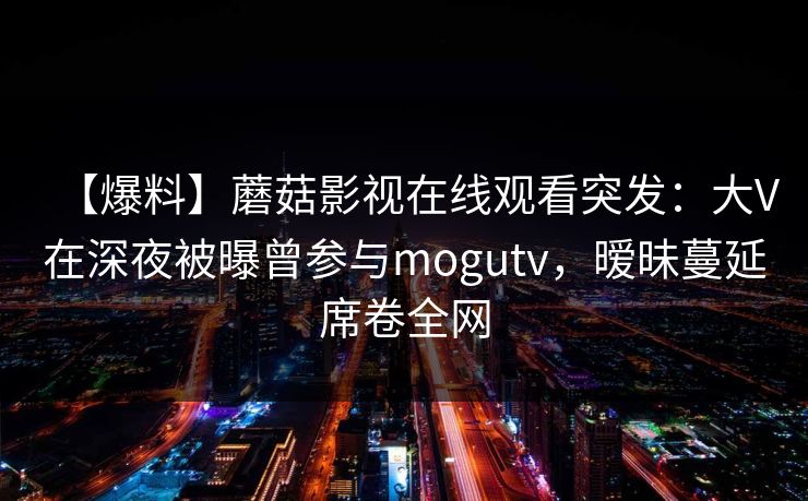 【爆料】蘑菇影视在线观看突发:大V在深夜被曝曾参与mogutv,暧昧蔓延席卷全网 【爆料】蘑菇影视在线观看突发:大V在深夜被曝曾参与mogutv,暧昧蔓延席卷全网