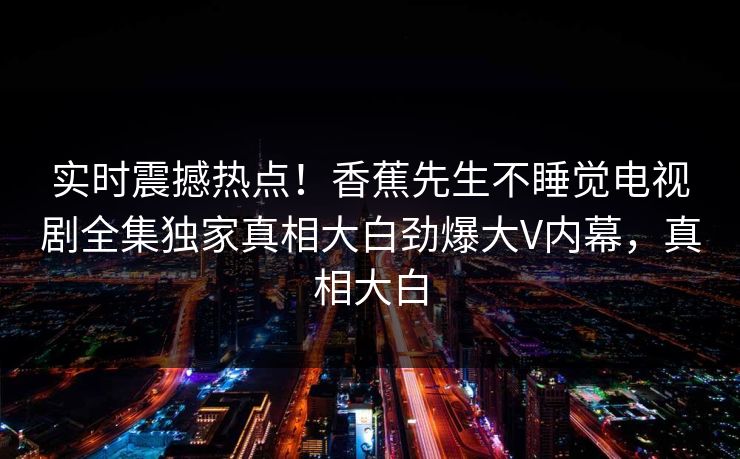 实时震撼热点!香蕉先生不睡觉电视剧全集独家真相大白劲爆大V内幕,真相大白 实时震撼热点!香蕉先生不睡觉电视剧全集独家真相大白劲爆大V内幕,真相大白