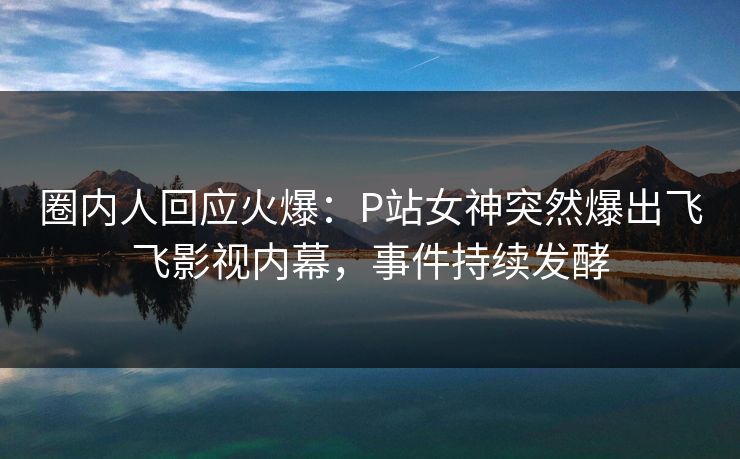圈内人回应火爆:P站女神突然爆出飞飞影视内幕,事件持续发酵 圈内人回应火爆:P站女神突然爆出飞飞影视内幕,事件持续发酵