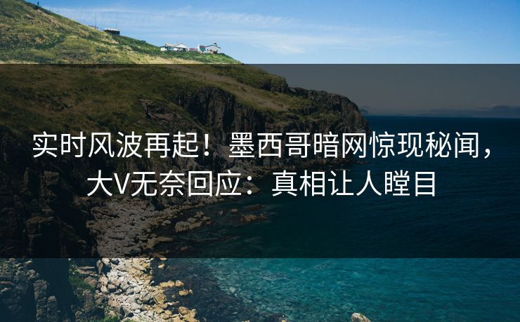 实时风波再起！墨西哥暗网惊现秘闻，大V无奈回应：真相让人瞠目