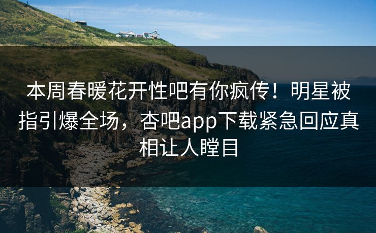 本周春暖花开性吧有你疯传！明星被指引爆全场，杏吧app下载紧急回应真相让人瞠目