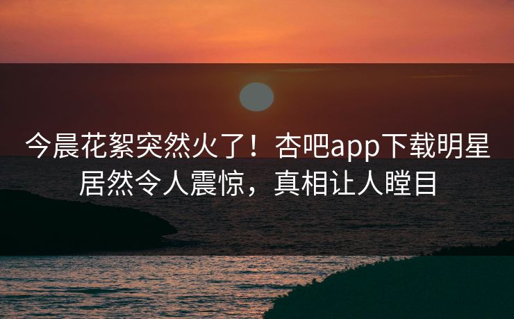今晨花絮突然火了!杏吧app下载明星居然令人震惊,真相让人瞠目 今晨花絮突然火了!杏吧app下载明星居然令人震惊,真相让人瞠目