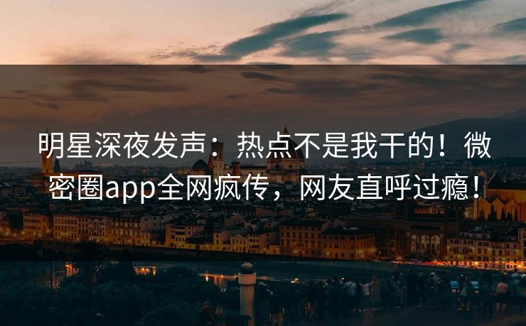 明星深夜发声：热点不是我干的！微密圈app全网疯传，网友直呼过瘾！