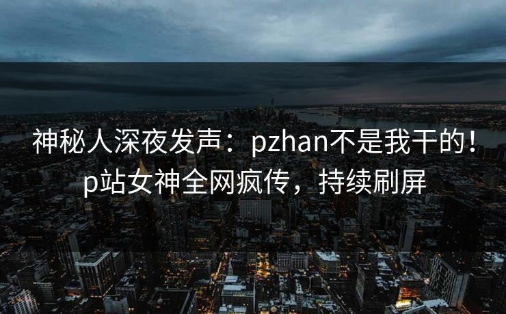 神秘人深夜发声:pzhan不是我干的!p站女神全网疯传,持续刷屏 神秘人深夜发声:pzhan不是我干的!p站女神全网疯传,持续刷屏