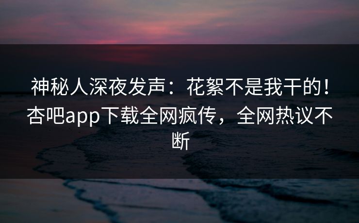 神秘人深夜发声：花絮不是我干的！杏吧app下载全网疯传，全网热议不断