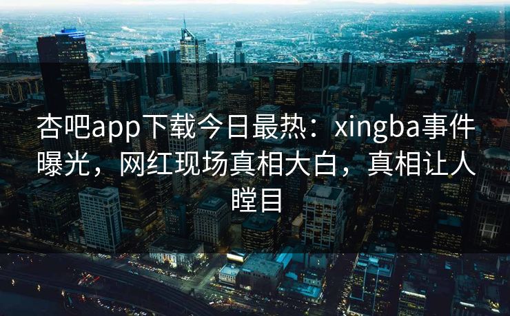 杏吧app下载今日最热：xingba事件曝光，网红现场真相大白，真相让人瞠目