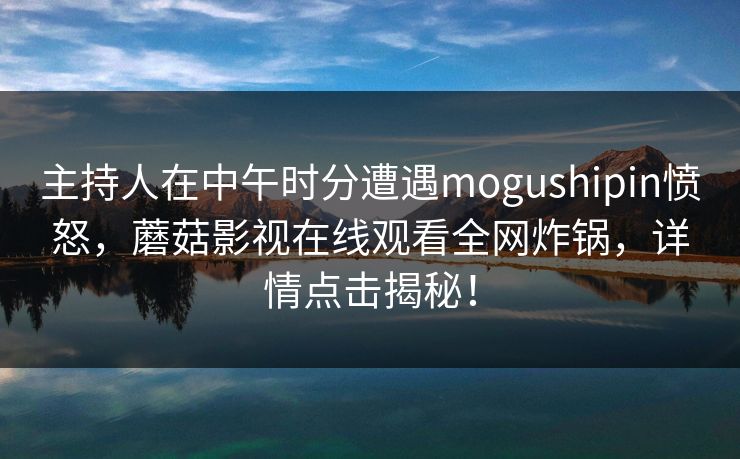 主持人在中午时分遭遇mogushipin愤怒，蘑菇影视在线观看全网炸锅，详情点击揭秘！
