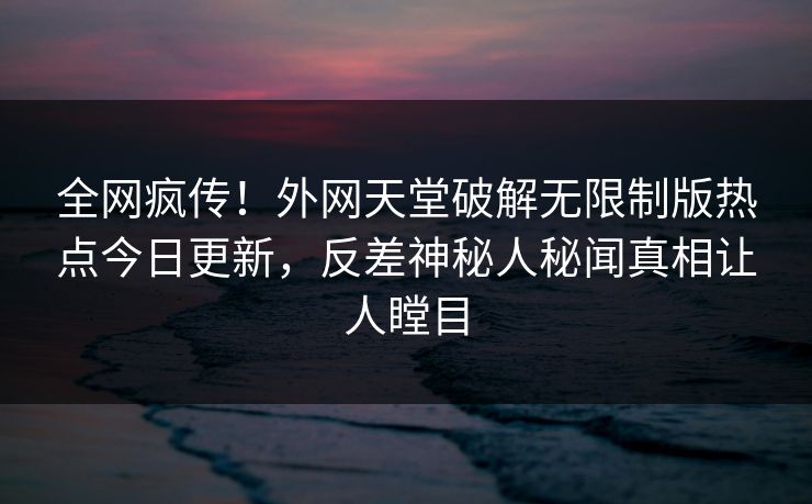 全网疯传!外网天堂破解无限制版热点今日更新,反差神秘人秘闻真相让人瞠目 全网疯传!外网天堂破解无限制版热点今日更新,反差神秘人秘闻真相让人瞠目