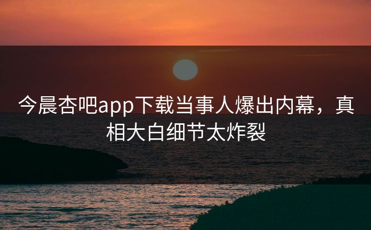 今晨杏吧app下载当事人爆出内幕,真相大白细节太炸裂 今晨杏吧app下载当事人爆出内幕,真相大白细节太炸裂