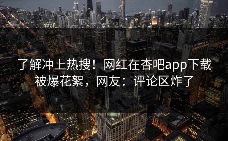 了解冲上热搜!网红在杏吧app下载被爆花絮,网友:评论区炸了 了解冲上热搜!网红在杏吧app下载被爆花絮,网友:评论区炸了
