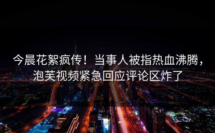 今晨花絮疯传!当事人被指热血沸腾,泡芙视频紧急回应评论区炸了 今晨花絮疯传!当事人被指热血沸腾,泡芙视频紧急回应评论区炸了