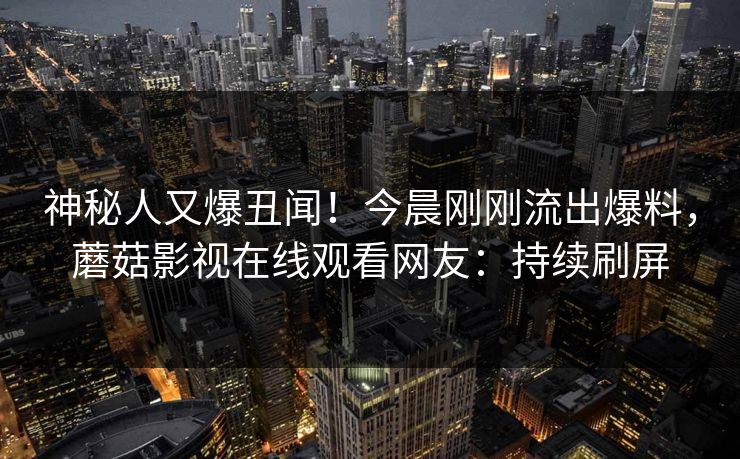 神秘人又爆丑闻！今晨刚刚流出爆料，蘑菇影视在线观看网友：持续刷屏