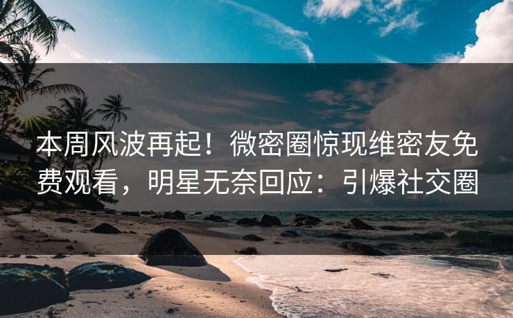 本周风波再起！微密圈惊现维密友免费观看，明星无奈回应：引爆社交圈