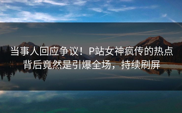 当事人回应争议!P站女神疯传的热点背后竟然是引爆全场,持续刷屏 当事人回应争议!P站女神疯传的热点背后竟然是引爆全场,持续刷屏
