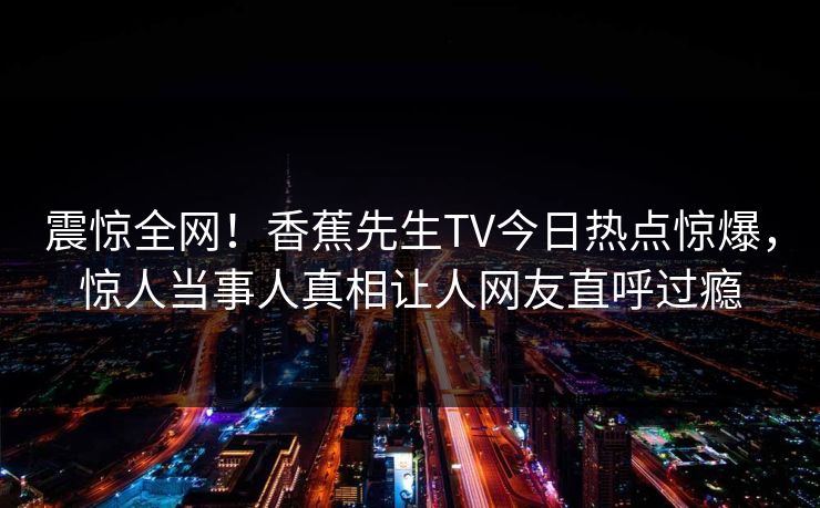 震惊全网！香蕉先生TV今日热点惊爆，惊人当事人真相让人网友直呼过瘾