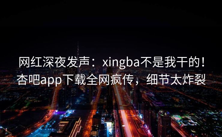 网红深夜发声：xingba不是我干的！杏吧app下载全网疯传，细节太炸裂