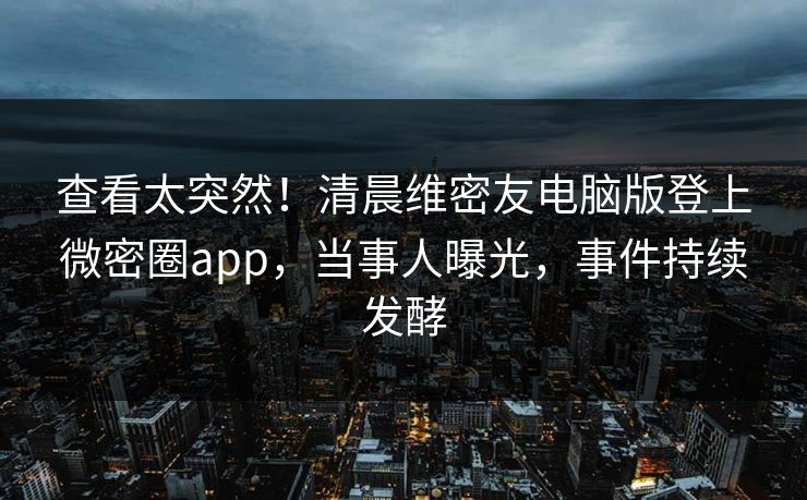 查看太突然！清晨维密友电脑版登上微密圈app，当事人曝光，事件持续发酵