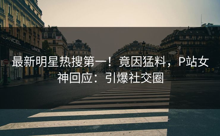 最新明星热搜第一！竟因猛料，P站女神回应：引爆社交圈