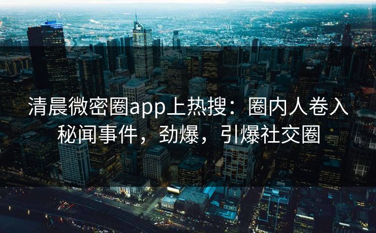 清晨微密圈app上热搜：圈内人卷入秘闻事件，劲爆，引爆社交圈
