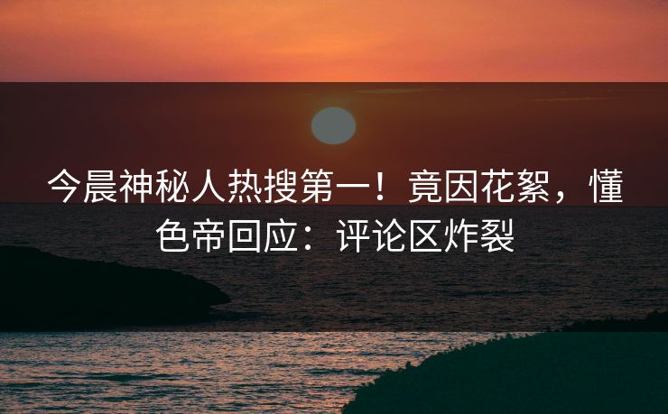 今晨神秘人热搜第一！竟因花絮，懂色帝回应：评论区炸裂