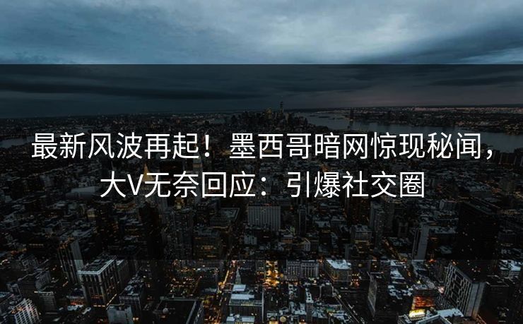 最新风波再起！墨西哥暗网惊现秘闻，大V无奈回应：引爆社交圈