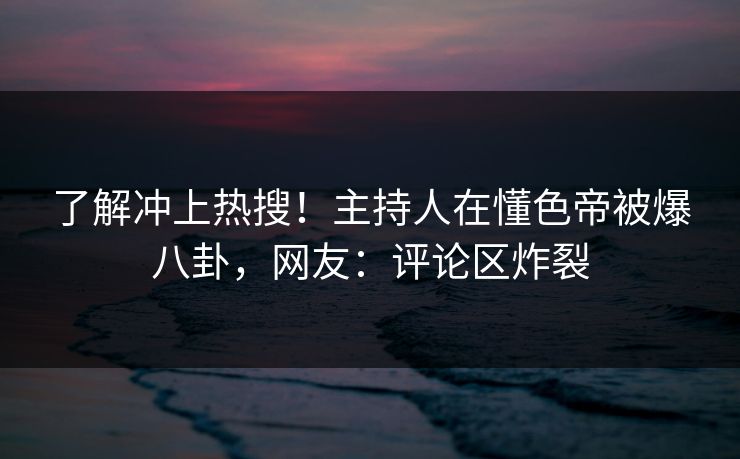 了解冲上热搜！主持人在懂色帝被爆八卦，网友：评论区炸裂