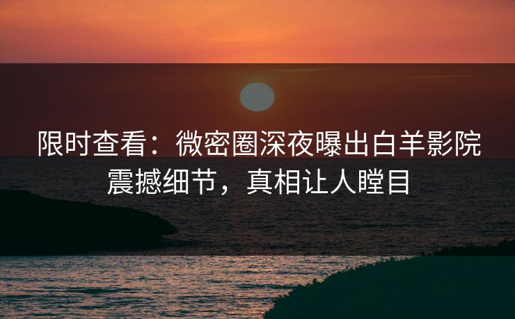 限时查看:微密圈深夜曝出白羊影院震撼细节,真相让人瞠目 限时查看:微密圈深夜曝出白羊影院震撼细节,真相让人瞠目