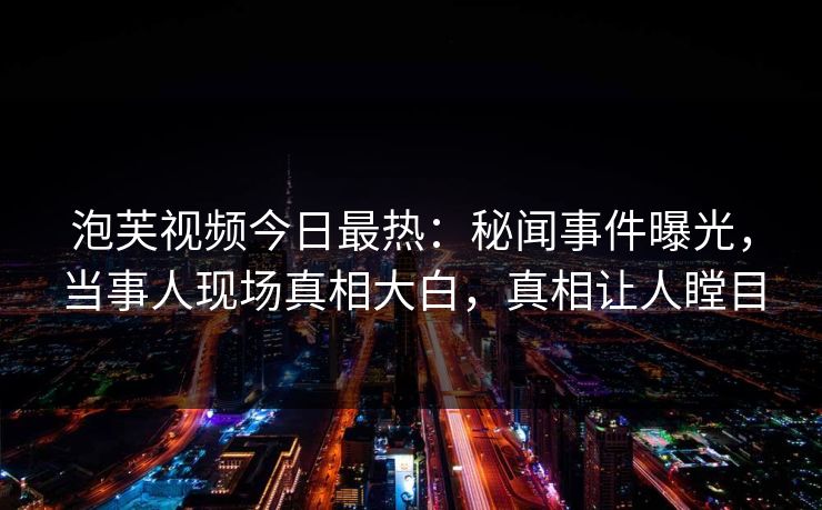 泡芙视频今日最热：秘闻事件曝光，当事人现场真相大白，真相让人瞠目