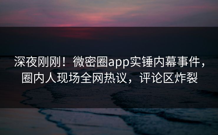 深夜刚刚！微密圈app实锤内幕事件，圈内人现场全网热议，评论区炸裂