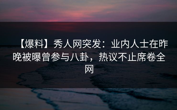 【爆料】秀人网突发：业内人士在昨晚被曝曾参与八卦，热议不止席卷全网