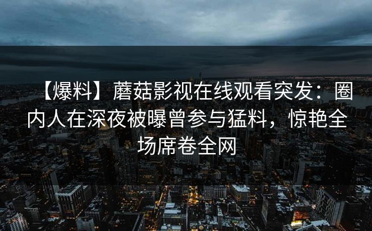 【爆料】蘑菇影视在线观看突发：圈内人在深夜被曝曾参与猛料，惊艳全场席卷全网